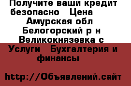 Получите ваши кредит безопасно › Цена ­ 10 - Амурская обл., Белогорский р-н, Великокнязевка с. Услуги » Бухгалтерия и финансы   